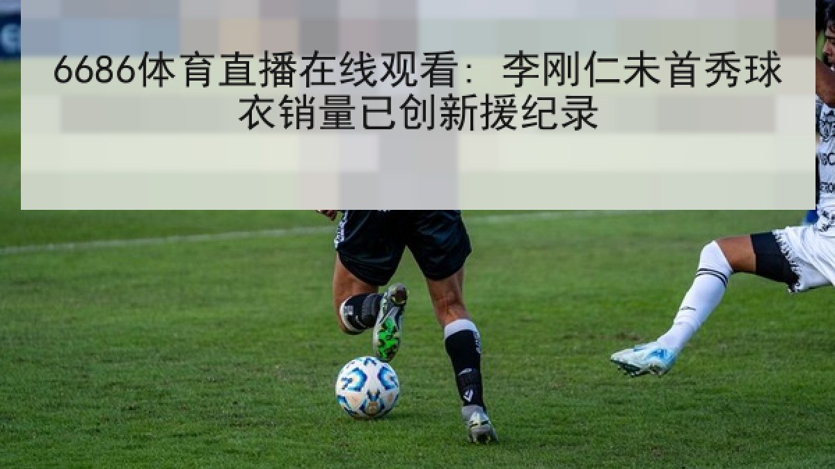 6686体育直播在线观看: 李刚仁未首秀球衣销量已创新援纪录
