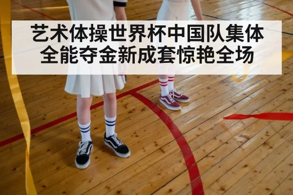艺术体操世界杯中国队集体全能夺金新成套惊艳全场